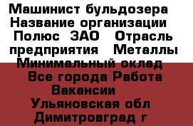 Машинист бульдозера › Название организации ­ Полюс, ЗАО › Отрасль предприятия ­ Металлы › Минимальный оклад ­ 1 - Все города Работа » Вакансии   . Ульяновская обл.,Димитровград г.